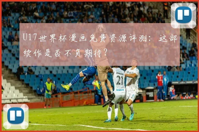 U17世界杯漫画免费资源评测：这部续作是否不负期待？