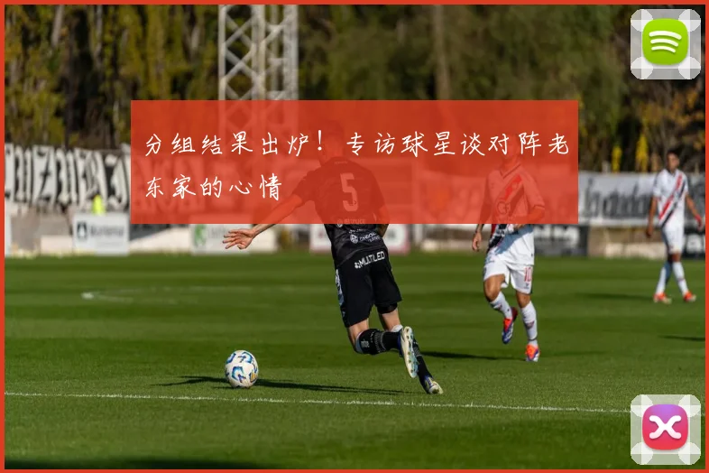 分组结果出炉！专访球星谈对阵老东家的心情