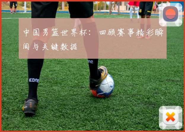 中国男篮世界杯：回顾赛事精彩瞬间与关键数据