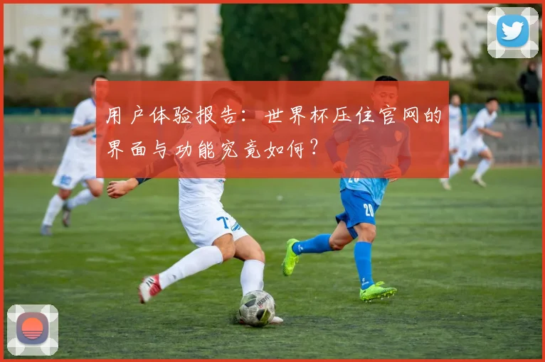 用户体验报告：世界杯压住官网的界面与功能究竟如何？