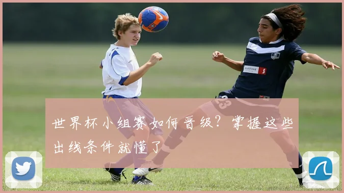 世界杯小组赛如何晋级？掌握这些出线条件就懂了