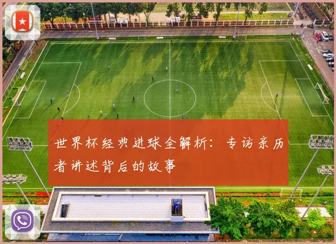 世界杯经典进球全解析：专访亲历者讲述背后的故事