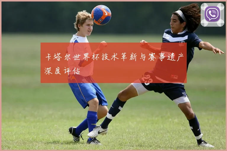 卡塔尔世界杯技术革新与赛事遗产深度评估
