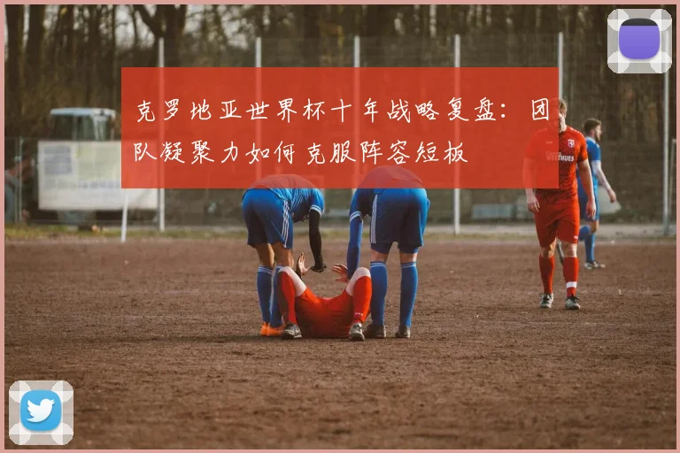 克罗地亚世界杯十年战略复盘：团队凝聚力如何克服阵容短板