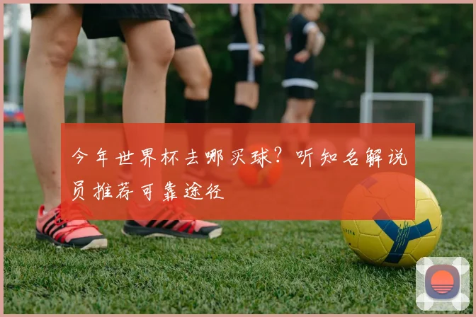 今年世界杯去哪买球？听知名解说员推荐可靠途径