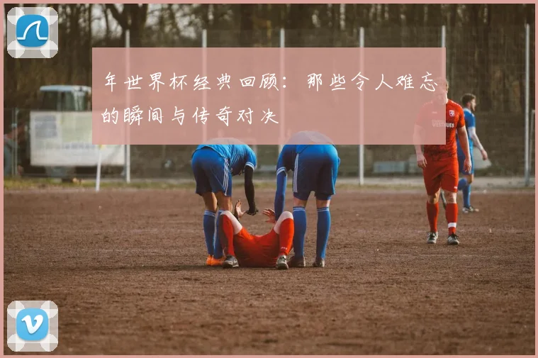 年世界杯经典回顾：那些令人难忘的瞬间与传奇对决